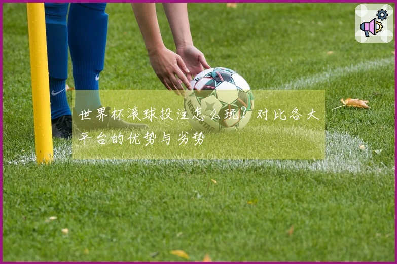 世界杯滚球投注怎么玩？对比各大平台的优势与劣势