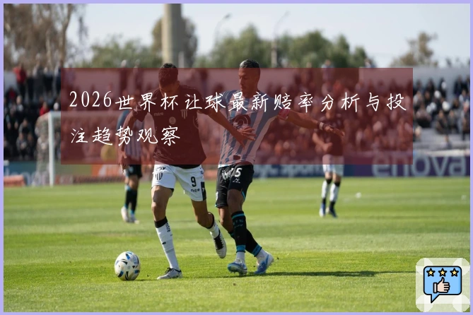2026世界杯让球最新赔率分析与投注趋势观察